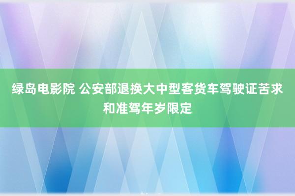 绿岛电影院 公安部退换大中型客货车驾驶证苦求和准驾年岁限定