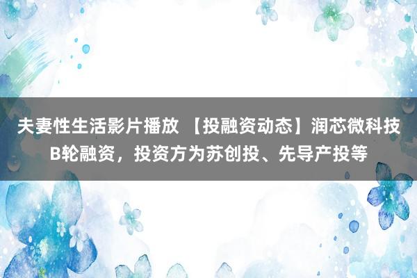 夫妻性生活影片播放 【投融资动态】润芯微科技B轮融资，投资方为苏创投、先导产投等