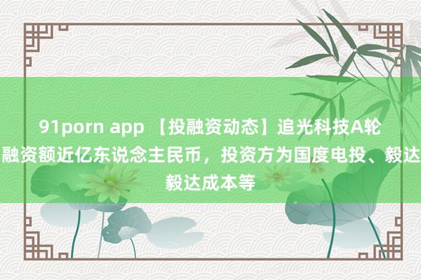 91porn app 【投融资动态】追光科技A轮融资，融资额近亿东说念主民币，投资方为国度电投、毅达成本等