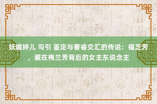 妖媚婷儿 勾引 鉴定与奢睿交汇的传说：福芝芳，藏在梅兰芳背后的女主东说念主