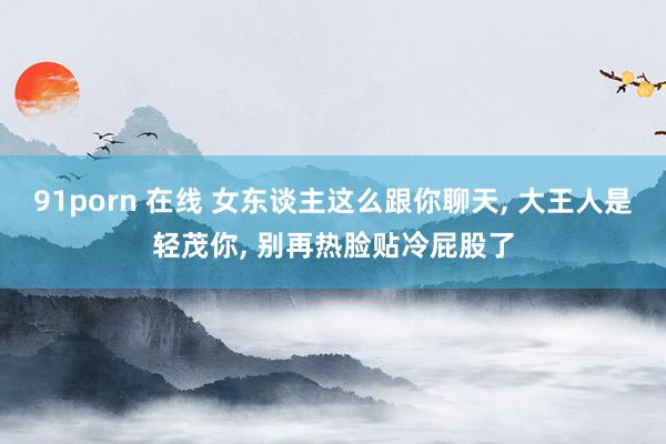 91porn 在线 女东谈主这么跟你聊天， 大王人是轻茂你， 别再热脸贴冷屁股了