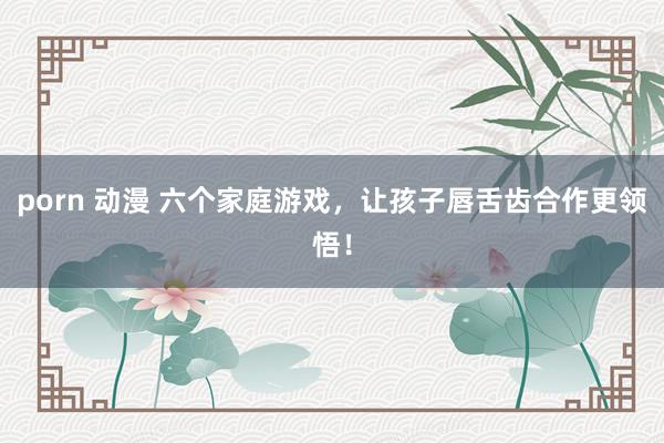 porn 动漫 六个家庭游戏，让孩子唇舌齿合作更领悟！