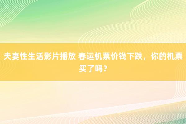 夫妻性生活影片播放 春运机票价钱下跌，你的机票买了吗？