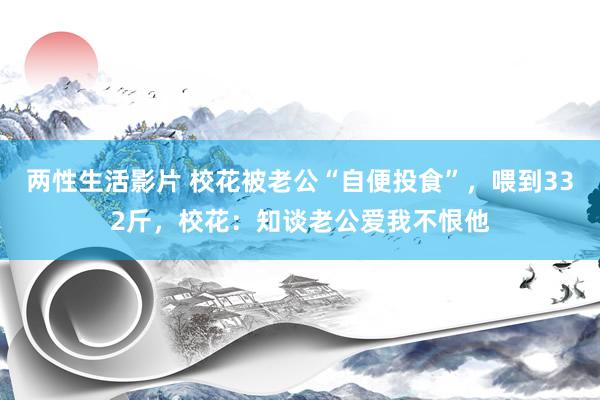 两性生活影片 校花被老公“自便投食”，喂到332斤，校花：知谈老公爱我不恨他