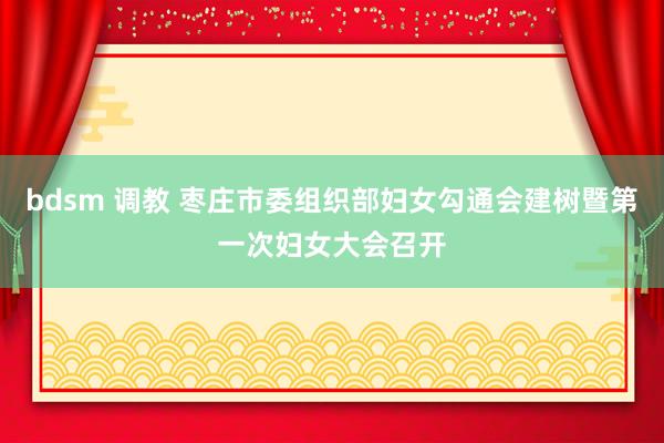 bdsm 调教 枣庄市委组织部妇女勾通会建树暨第一次妇女大会召开