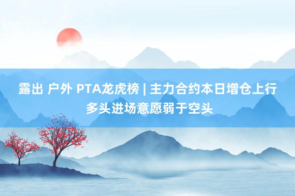 露出 户外 PTA龙虎榜 | 主力合约本日增仓上行 多头进场意愿弱于空头