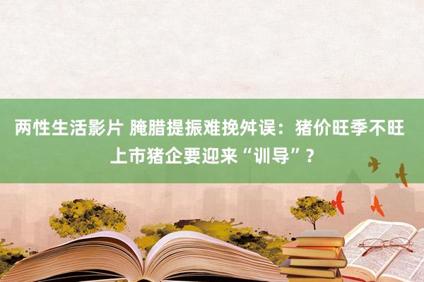 两性生活影片 腌腊提振难挽舛误：猪价旺季不旺 上市猪企要迎来“训导”？