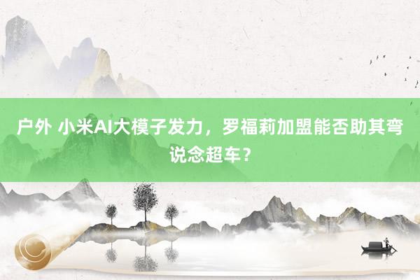 户外 小米AI大模子发力，罗福莉加盟能否助其弯说念超车？