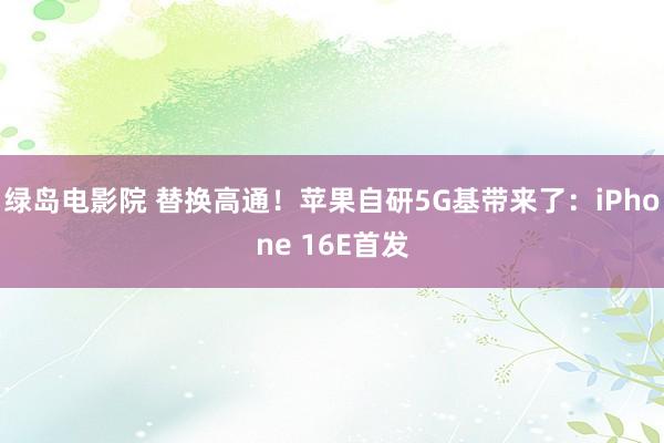绿岛电影院 替换高通！苹果自研5G基带来了：iPhone 16E首发