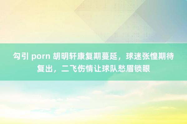 勾引 porn 胡明轩康复期蔓延，球迷张惶期待复出，二飞伤情让球队愁眉锁眼