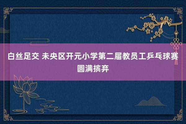 白丝足交 未央区开元小学第二届教员工乒乓球赛圆满摈弃