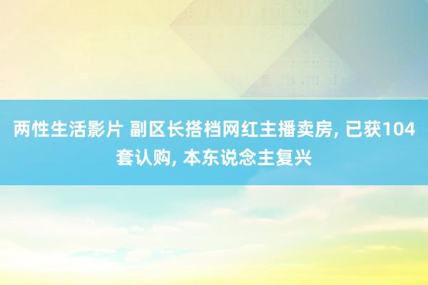 两性生活影片 副区长搭档网红主播卖房， 已获104套认购， 本东说念主复兴