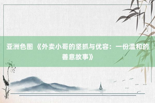亚洲色图 《外卖小哥的坚抓与优容：一份温和的善意故事》