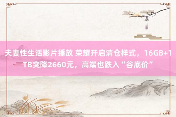 夫妻性生活影片播放 荣耀开启清仓样式，16GB+1TB突降2660元，高端也跌入“谷底价”