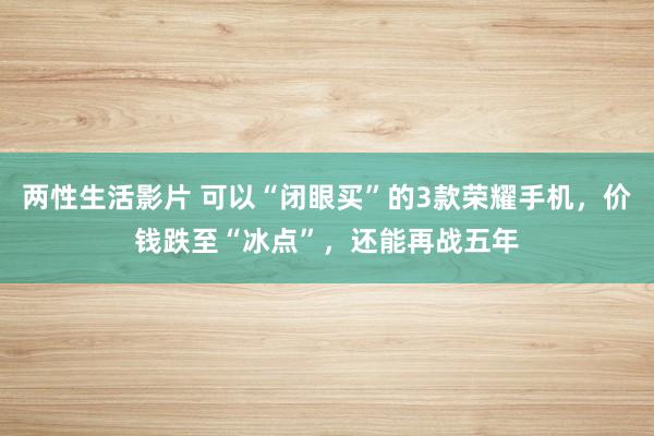 两性生活影片 可以“闭眼买”的3款荣耀手机，价钱跌至“冰点”，还能再战五年