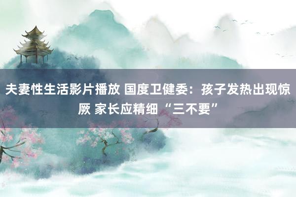 夫妻性生活影片播放 国度卫健委：孩子发热出现惊厥 家长应精细 “三不要”