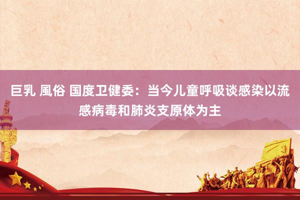 巨乳 風俗 国度卫健委：当今儿童呼吸谈感染以流感病毒和肺炎支原体为主