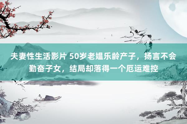 夫妻性生活影片 50岁老媪乐龄产子，扬言不会勤奋子女，结局却落得一个厄运难控
