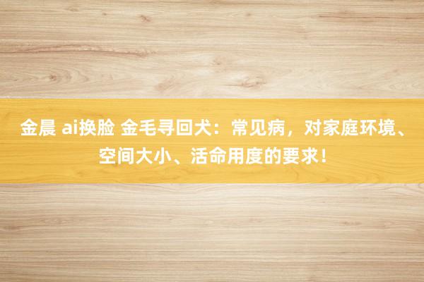 金晨 ai换脸 金毛寻回犬：常见病，对家庭环境、空间大小、活命用度的要求！
