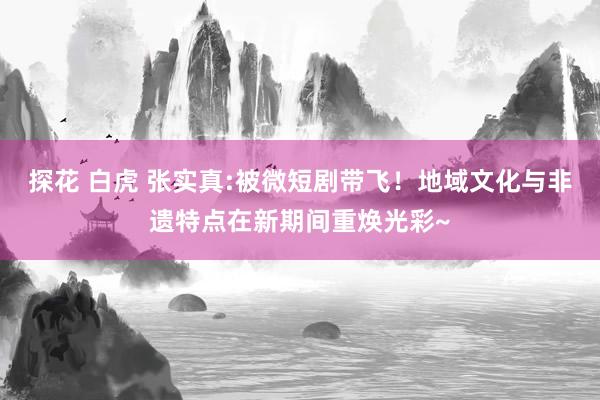 探花 白虎 张实真:被微短剧带飞！地域文化与非遗特点在新期间重焕光彩~