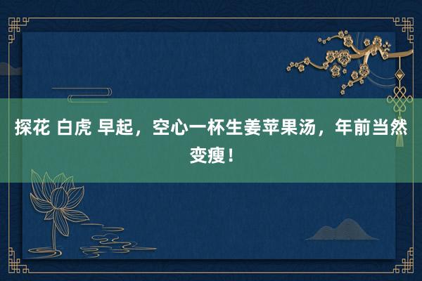 探花 白虎 早起，空心一杯生姜苹果汤，年前当然变瘦！