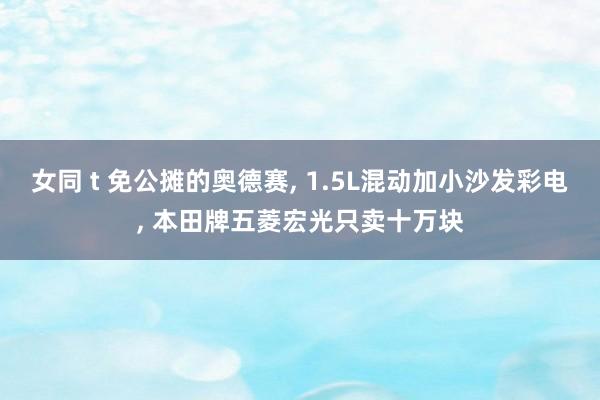 女同 t 免公摊的奥德赛， 1.5L混动加小沙发彩电， 本田牌五菱宏光只卖十万块