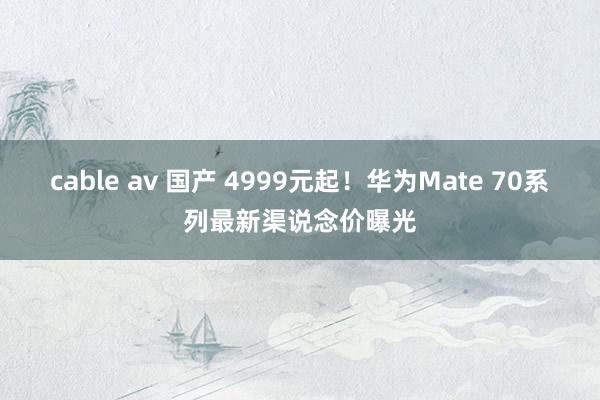 cable av 国产 4999元起！华为Mate 70系列最新渠说念价曝光