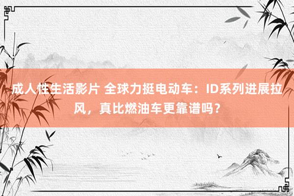 成人性生活影片 全球力挺电动车：ID系列进展拉风，真比燃油车更靠谱吗？