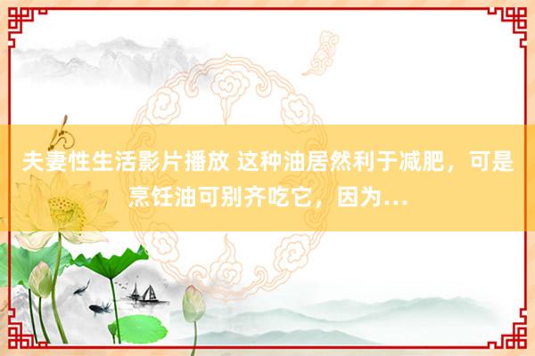 夫妻性生活影片播放 这种油居然利于减肥，可是烹饪油可别齐吃它，因为…