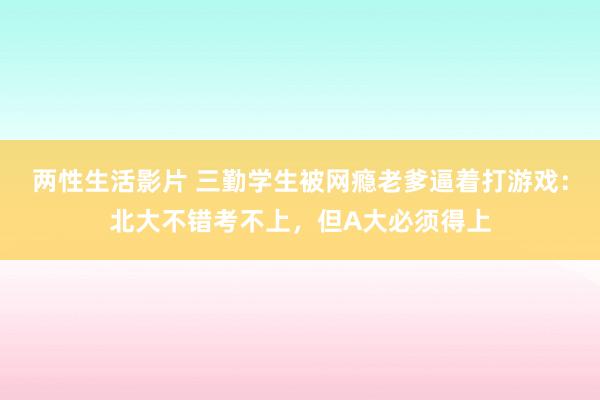 两性生活影片 三勤学生被网瘾老爹逼着打游戏：北大不错考不上，但A大必须得上
