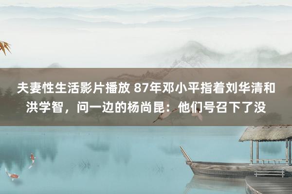 夫妻性生活影片播放 87年邓小平指着刘华清和洪学智，问一边的杨尚昆：他们号召下了没