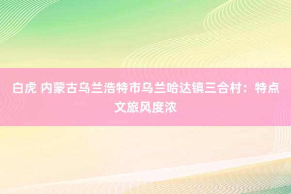 白虎 内蒙古乌兰浩特市乌兰哈达镇三合村：特点文旅风度浓