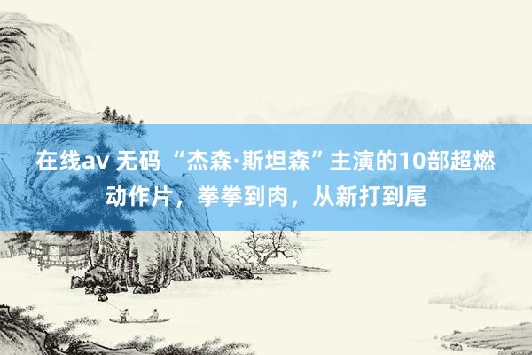 在线av 无码 “杰森·斯坦森”主演的10部超燃动作片，拳拳到肉，从新打到尾