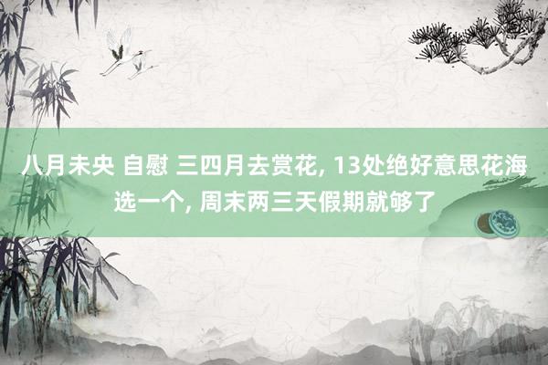 八月未央 自慰 三四月去赏花， 13处绝好意思花海选一个， 周末两三天假期就够了