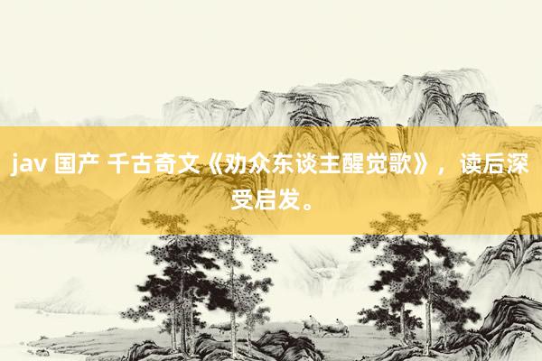 jav 国产 千古奇文《劝众东谈主醒觉歌》，读后深受启发。