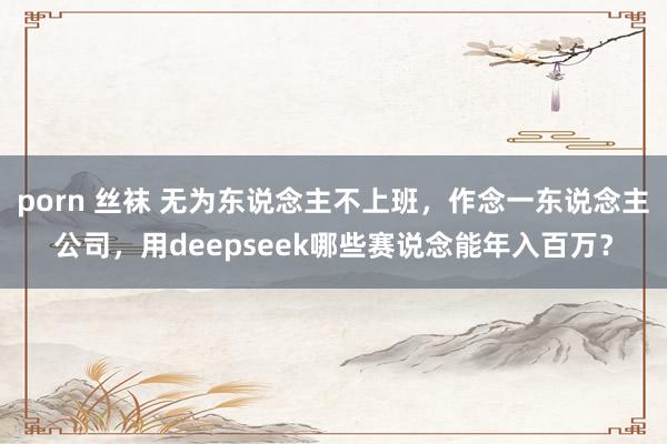 porn 丝袜 无为东说念主不上班，作念一东说念主公司，用deepseek哪些赛说念能年入百万？
