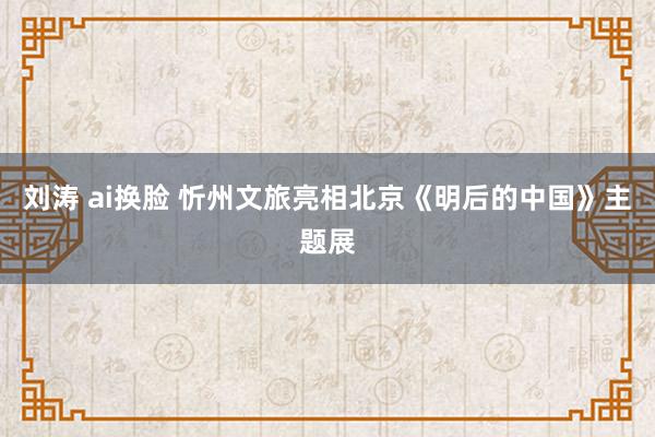 刘涛 ai换脸 忻州文旅亮相北京《明后的中国》主题展