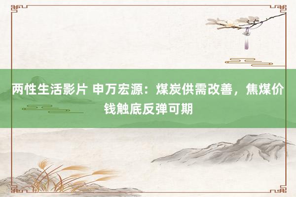 两性生活影片 申万宏源：煤炭供需改善，焦煤价钱触底反弹可期
