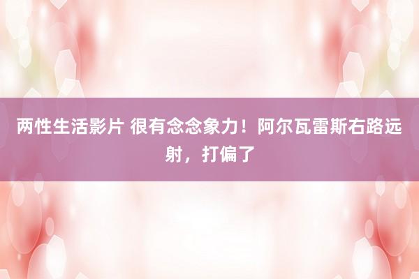 两性生活影片 很有念念象力！阿尔瓦雷斯右路远射，打偏了