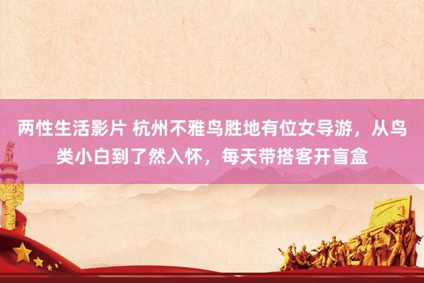 两性生活影片 杭州不雅鸟胜地有位女导游，从鸟类小白到了然入怀，每天带搭客开盲盒