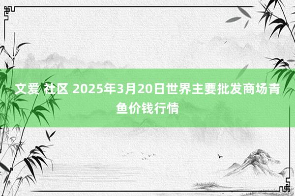文爱 社区 2025年3月20日世界主要批发商场青鱼价钱行情