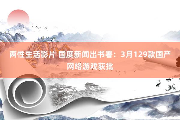 两性生活影片 国度新闻出书署：3月129款国产网络游戏获批