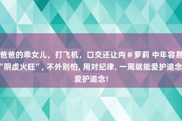 爸爸的乖女儿，打飞机，口交还让禸＃萝莉 中年容易“阴虚火旺”， 不外别怕， 用对纪律， 一周就能爱护追念!