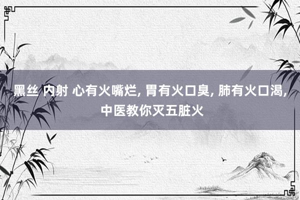 黑丝 内射 心有火嘴烂， 胃有火口臭， 肺有火口渴， 中医教你灭五脏火