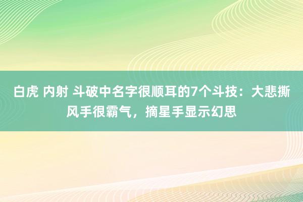 白虎 内射 斗破中名字很顺耳的7个斗技：大悲撕风手很霸气，摘星手显示幻思