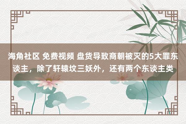 海角社区 免费视频 盘货导致商朝被灭的5大罪东谈主，除了轩辕坟三妖外，还有两个东谈主类