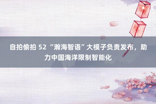 自拍偷拍 52 “瀚海智语”大模子负责发布，助力中国海洋限制智能化