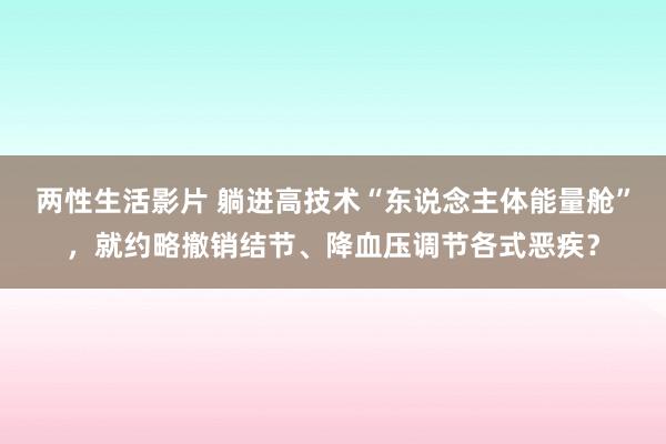 两性生活影片 躺进高技术“东说念主体能量舱”，就约略撤销结节、降血压调节各式恶疾？