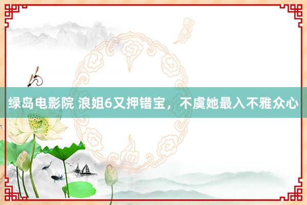绿岛电影院 浪姐6又押错宝，不虞她最入不雅众心