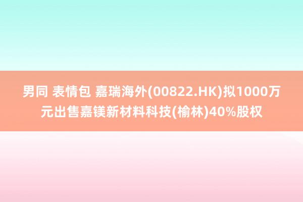 男同 表情包 嘉瑞海外(00822.HK)拟1000万元出售嘉镁新材料科技(榆林)40%股权